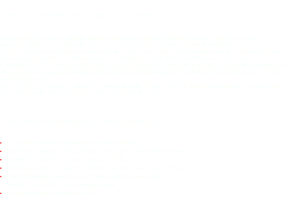  vielen dank für den besuch unserer website! werbung und präsentation soll blicke fangen, emotionen wecken und bei ihren kunden und geschäftspartnern einen nachhaltigen eindruck hinterlassen, der sie auf positive weise von ihren mitbewerbern abhebt. dank der effizienten verzahnung von werbetechnik und mediengestaltung bieten wir ihnen optimierte komplettlösungen für werbung, präsentation und information aus einer hand. dies hat für sie den vorteil, dass werbung und der kostenbewusste einsatz von materialien ideal aufeinander abgestimmt werden können. durch die spezielle ausrichtung auf den nachhaltigen umgang mit werbung und die individuelle und kompetente fachberatung werden kosten gesenkt und ressourcen geschont. unsere erfahrenen fachleute für digital- und printmedien übernehmen für sie die kreative planung und gestaltung sowie die ausdrucksstarke und professionelle ausführung ihrer werbeprojekte. • zu unseren kernkompetenzen zählen u. a. • das erstellen von drucksachen und geschäftsausstattungen, • klassische beschriftungsarbeiten (z. b. fahrzeug- und schaufensterbeschriftung), • digitaldruck (z. b. roll-up-systeme, leinwände, textilbanner), • digitaler großformatdruck (z. b. werbebanner, messerückwände, bauschilder), • die produktion und montage von werbedisplays, leitsystemen, pylonen, • lichtwerbe- und einzelbuchstabenanlagen sowie • messegestaltung und showroom-design. 